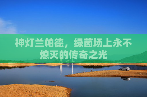 神灯兰帕德,绿茵场上永不熄灭的传奇之光 神灯兰帕德,绿茵场上永不熄灭的传奇之光