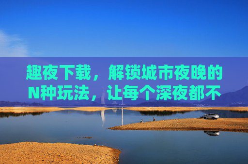 趣夜下载,解锁城市夜晚的N种玩法,让每个深夜都不孤单 趣夜下载,解锁城市夜晚的N种玩法,让每个深夜都不孤单