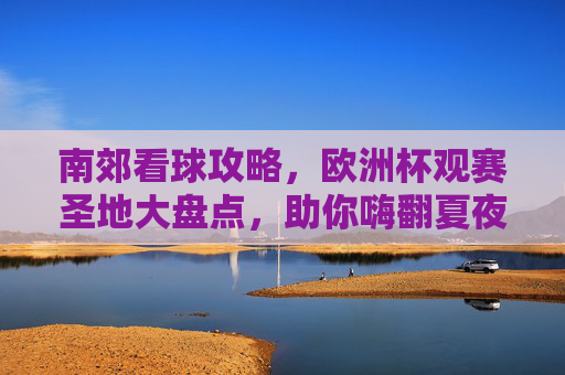 南郊看球攻略，欧洲杯观赛圣地大盘点，助你嗨翻夏夜！