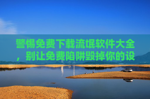 警惕免费下载流氓软件大全,别让免费陷阱毁掉你的设备与隐私 警惕免费下载流氓软件大全,别让免费陷阱毁掉你的设备与隐私