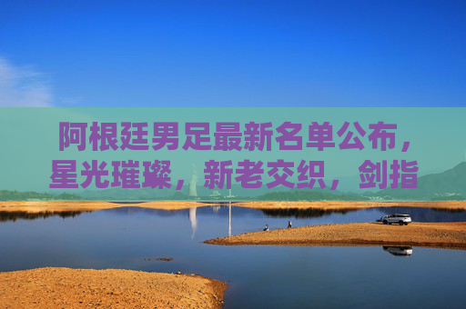 阿根廷男足最新名单公布,星光璀璨,新老交织,剑指三连冠 阿根廷男足最新名单公布,星光璀璨,新老交织,剑指三连冠