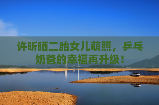 许昕晒二胎女儿萌照,乒乓奶爸的幸福再升级! 许昕晒二胎女儿萌照,乒乓奶爸的幸福再升级!