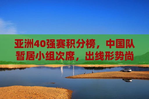 亚洲40强赛积分榜，中国队暂居小组次席，出线形势尚存变数