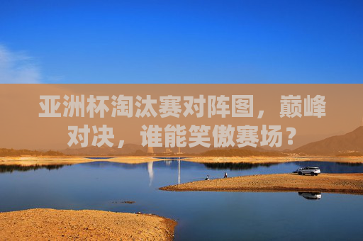 亚洲杯淘汰赛对阵图，巅峰对决，谁能笑傲赛场？