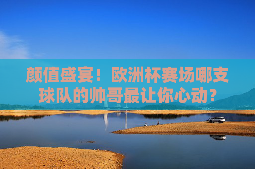 颜值盛宴！欧洲杯赛场哪支球队的帅哥最让你心动？