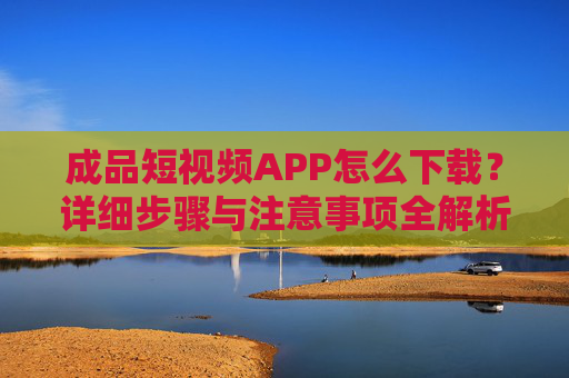 成品短视频APP怎么下载？详细步骤与注意事项全解析