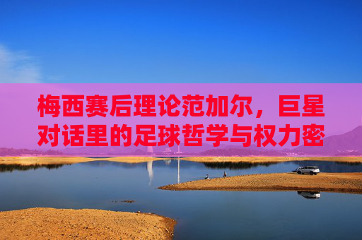 梅西赛后理论范加尔,巨星对话里的足球哲学与权力密码 梅西赛后理论范加尔,巨星对话里的足球哲学与权力密码