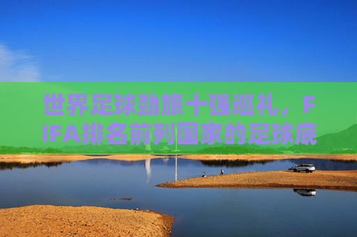 世界足球劲旅十强巡礼,FIFA排名前列国家的足球底蕴与风采 世界足球劲旅十强巡礼,FIFA排名前列国家的足球底蕴与风采
