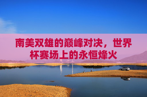 南美双雄的巅峰对决,世界杯赛场上的永恒烽火 南美双雄的巅峰对决,世界杯赛场上的永恒烽火
