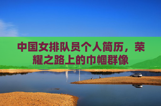 中国女排队员个人简历,荣耀之路上的巾帼群像 中国女排队员个人简历,荣耀之路上的巾帼群像