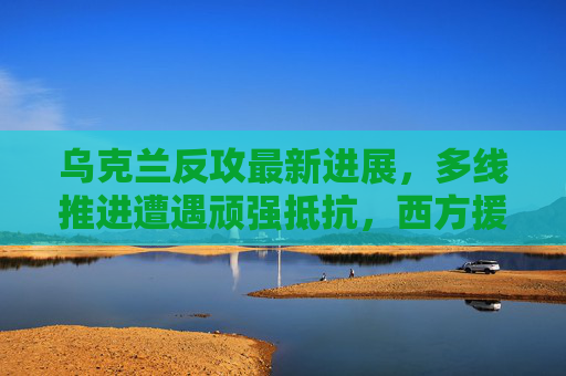 乌克兰反攻最新进展,多线推进遭遇顽强抵抗,西方援助成关键变量 乌克兰反攻最新进展,多线推进遭遇顽强抵抗,西方援助成关键变量