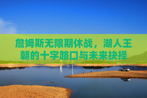 詹姆斯无限期休战,湖人王朝的十字路口与未来抉择 詹姆斯无限期休战,湖人王朝的十字路口与未来抉择