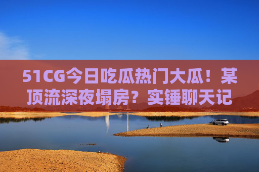 51CG今日吃瓜热门大瓜!某顶流深夜塌房?实锤聊天记录曝光,网友,这瓜保熟吗? 51CG今日吃瓜热门大瓜!某顶流深夜塌房?实锤聊天记录曝光,网友,这瓜保熟吗?