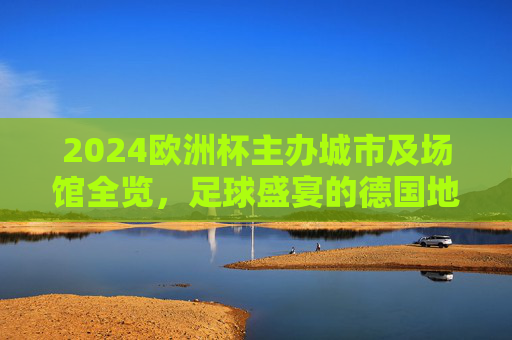 2024欧洲杯主办城市及场馆全览，足球盛宴的德国地图