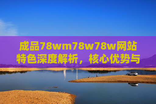 成品78wm78w78w网站特色深度解析,核心优势与用户价值 成品78wm78w78w网站特色深度解析,核心优势与用户价值