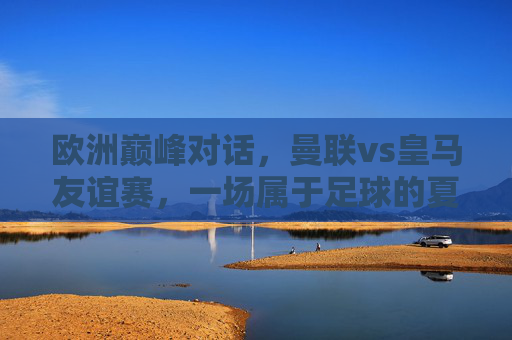 欧洲巅峰对话，曼联vs皇马友谊赛，一场属于足球的夏日狂欢