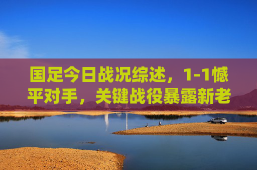 国足今日战况综述，1-1憾平对手，关键战役暴露新老交替阵痛