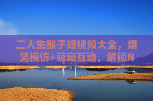 二人生猴子短视频大全,爆笑模仿+萌宠互动,解锁N种快乐姿势! 二人生猴子短视频大全,爆笑模仿+萌宠互动,解锁N种快乐姿势!