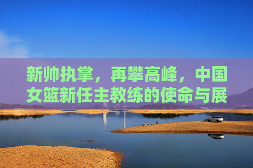 新帅执掌,再攀高峰,中国女篮新任主教练的使命与展望 新帅执掌,再攀高峰,中国女篮新任主教练的使命与展望