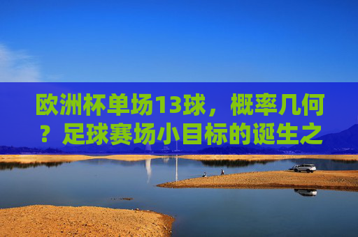 欧洲杯单场13球,概率几何?足球赛场小目标的诞生之谜 欧洲杯单场13球,概率几何?足球赛场小目标的诞生之谜