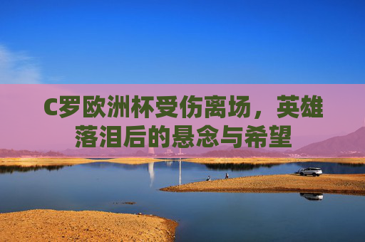 C罗欧洲杯受伤离场,英雄落泪后的悬念与希望 C罗欧洲杯受伤离场,英雄落泪后的悬念与希望