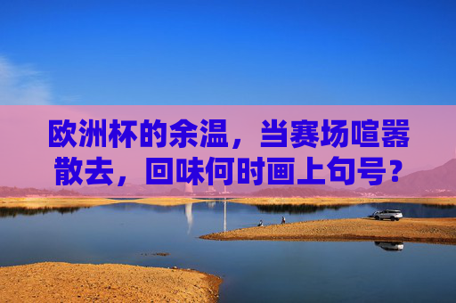 欧洲杯的余温,当赛场喧嚣散去,回味何时画上句号? 欧洲杯的余温,当赛场喧嚣散去,回味何时画上句号?