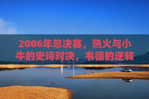 2006年总决赛，热火与小牛的史诗对决，韦德的逆转传奇