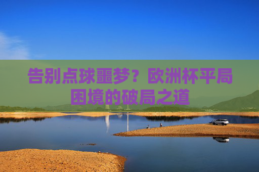 告别点球噩梦?欧洲杯平局困境的破局之道 告别点球噩梦?欧洲杯平局困境的破局之道