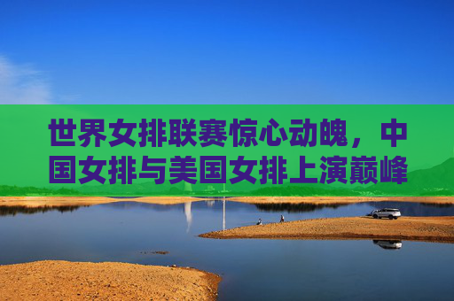 世界女排联赛惊心动魄,中国女排与美国女排上演巅峰对决 世界女排联赛惊心动魄,中国女排与美国女排上演巅峰对决
