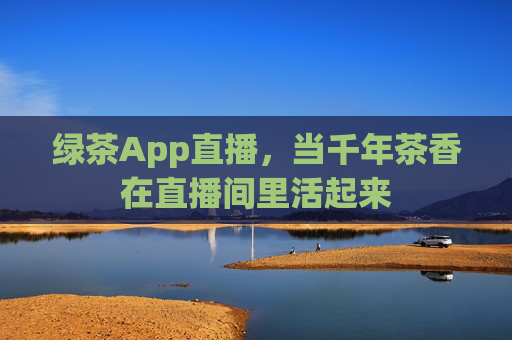 绿茶App直播，当千年茶香在直播间里活起来