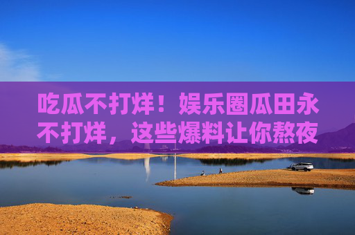 吃瓜不打烊！娱乐圈瓜田永不打烊，这些爆料让你熬夜吃不停？