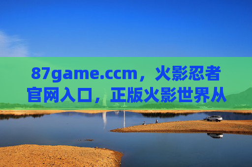 87game.ccm,火影忍者官网入口,正版火影世界从这里开启 87game.ccm,火影忍者官网入口,正版火影世界从这里开启