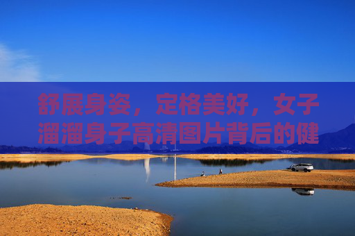 舒展身姿,定格美好,女子溜溜身子高清图片背后的健康与美学 舒展身姿,定格美好,女子溜溜身子高清图片背后的健康与美学