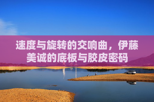 速度与旋转的交响曲,伊藤美诚的底板与胶皮密码 速度与旋转的交响曲,伊藤美诚的底板与胶皮密码