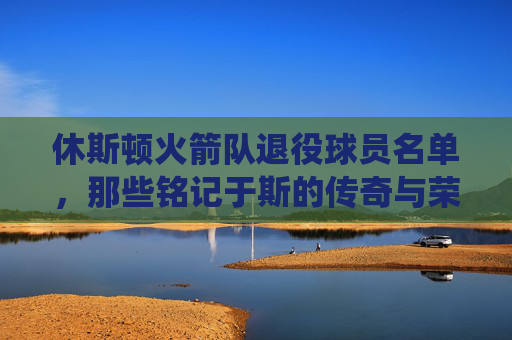 休斯顿火箭队退役球员名单,那些铭记于斯的传奇与荣耀 休斯顿火箭队退役球员名单,那些铭记于斯的传奇与荣耀