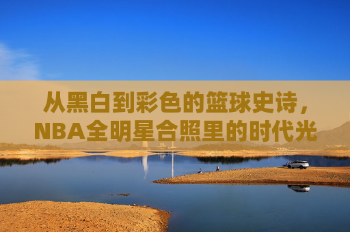 从黑白到彩色的篮球史诗,NBA全明星合照里的时代光影 从黑白到彩色的篮球史诗,NBA全明星合照里的时代光影