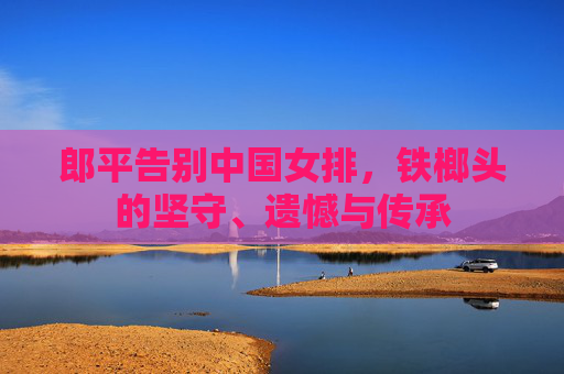 郎平告别中国女排,铁榔头的坚守、遗憾与传承 郎平告别中国女排,铁榔头的坚守、遗憾与传承