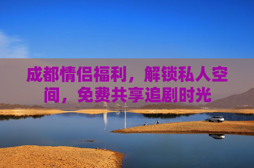 成都情侣福利，解锁私人空间，免费共享追剧时光