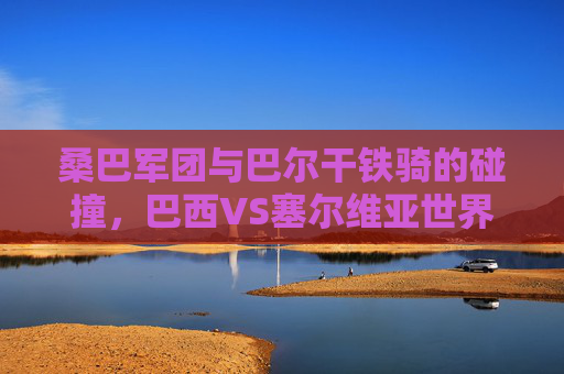 桑巴军团与巴尔干铁骑的碰撞,巴西VS塞尔维亚世界杯对决全记录 桑巴军团与巴尔干铁骑的碰撞,巴西VS塞尔维亚世界杯对决全记录