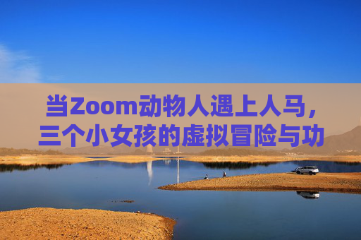 当Zoom动物人遇上人马，三个小女孩的虚拟冒险与功能对比记