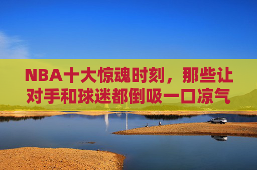 NBA十大惊魂时刻,那些让对手和球迷都倒吸一口凉气的进球 NBA十大惊魂时刻,那些让对手和球迷都倒吸一口凉气的进球