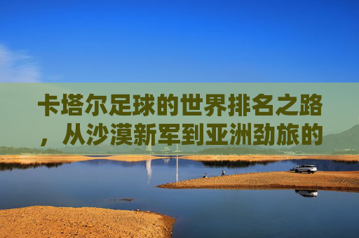 卡塔尔足球的世界排名之路,从沙漠新军到亚洲劲旅的崛起 卡塔尔足球的世界排名之路,从沙漠新军到亚洲劲旅的崛起