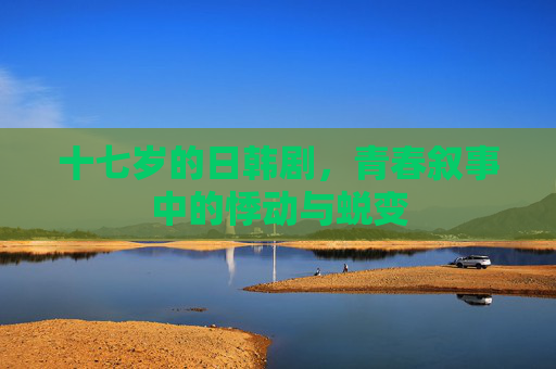 十七岁的日韩剧，青春叙事中的悸动与蜕变