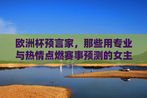 欧洲杯预言家,那些用专业与热情点燃赛事预测的女主播们 欧洲杯预言家,那些用专业与热情点燃赛事预测的女主播们