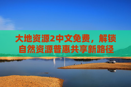 大地资源2中文免费,解锁自然资源普惠共享新路径 大地资源2中文免费,解锁自然资源普惠共享新路径