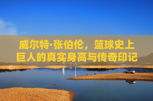 威尔特·张伯伦,篮球史上巨人的真实身高与传奇印记 威尔特·张伯伦,篮球史上巨人的真实身高与传奇印记