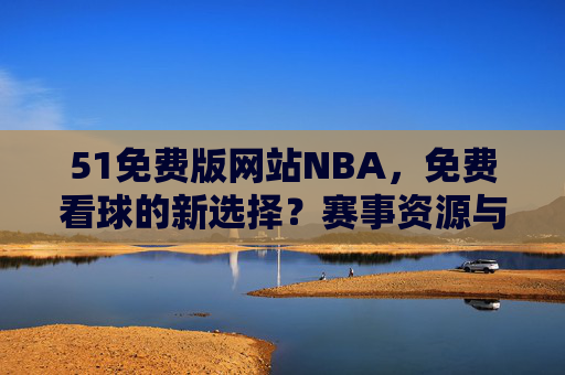 51免费版网站NBA,免费看球的新选择?赛事资源与体验深度解析 51免费版网站NBA,免费看球的新选择?赛事资源与体验深度解析