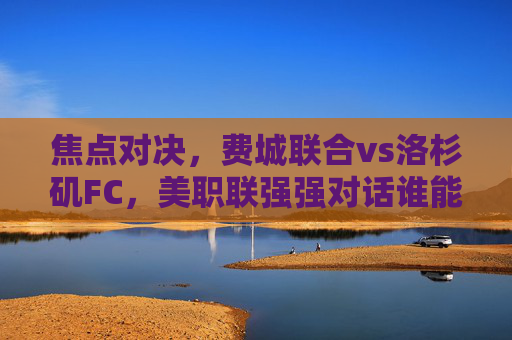 焦点对决,费城联合vs洛杉矶FC,美职联强强对话谁能占得先机? 焦点对决,费城联合vs洛杉矶FC,美职联强强对话谁能占得先机?