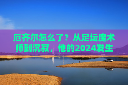 厄齐尔怎么了?从足坛魔术师到沉寂,他的2024发生了什么? 厄齐尔怎么了?从足坛魔术师到沉寂,他的2024发生了什么?