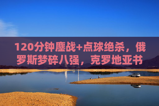 120分钟鏖战+点球绝杀,俄罗斯梦碎八强,克罗地亚书写加时赛之王传奇 120分钟鏖战+点球绝杀,俄罗斯梦碎八强,克罗地亚书写加时赛之王传奇
